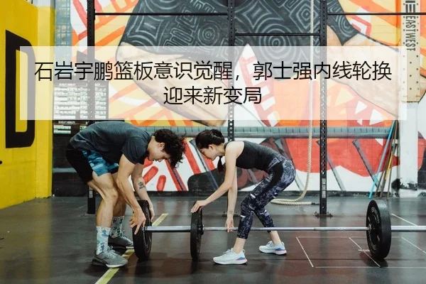 石岩宇鹏篮板意识觉醒，郭士强内线轮换迎来新变局