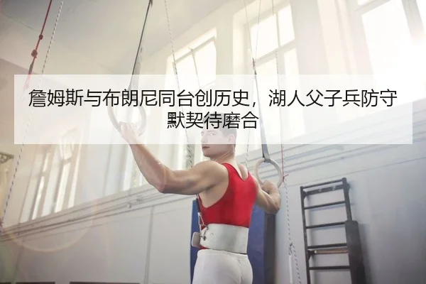 詹姆斯与布朗尼同台创历史，湖人父子兵防守默契待磨合